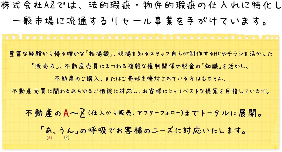 株式会社AZでは、法的瑕疵・物件的瑕疵の仕入れに特化し一般市場に流通するリセール事業を手がけています。富な経験から得る確かな「相場観」、現場を知るスタッフ自らが制作するHPやチラシを活かした「販売力」、不動産売買にまつわる複雑な権利関係や税金の「知識」を活かし、不動産のご購入、またはご売却を検討されている方はもちろん、不動産売買に関わるあらゆるご相談に対応し、お客様にとってベストな提案を目指しています。不動産のA~Z(仕入から販売、アフターフォロー)までトータルに展開。「あ、うん」の呼吸でお客様のニーズに対応いたします。