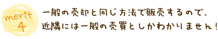 merit4一般の売却と同じ方法で販売するので、近隣には一般の売買としかわかりません！